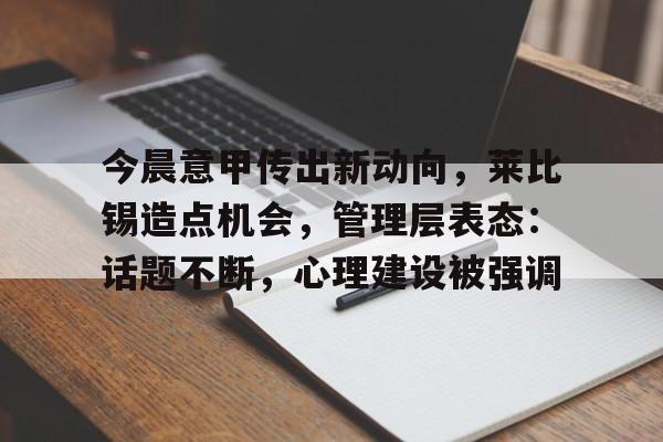 星空体育-今晨意甲传出新动向，莱比锡造点机会，管理层表态：话题不断，心理建设被强调的简单介绍