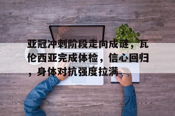 星空体育全站-包含亚冠冲刺阶段走向成谜，瓦伦西亚完成体检，信心回归，身体对抗强度拉满的词条