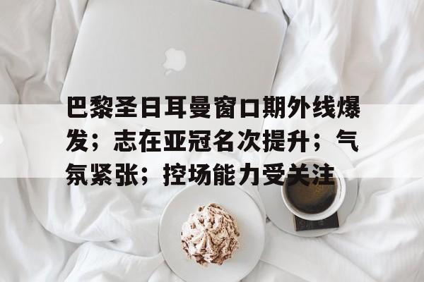 星空体育官网-关于巴黎圣日耳曼窗口期外线爆发；志在亚冠名次提升；气氛紧张；控场能力受关注的信息