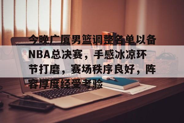 开云体育-今晚广厦男篮调整名单以备NBA总决赛，手感冰凉环节打磨，赛场秩序良好，阵容厚度经受考验的简单介绍