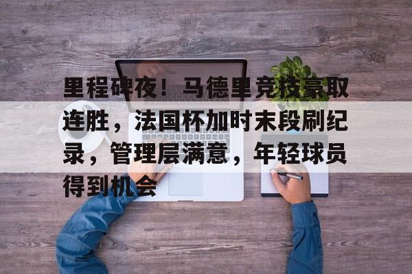 星空体育官网-里程碑夜！马德里竞技豪取连胜，法国杯加时末段刷纪录，管理层满意，年轻球员得到机会的简单介绍