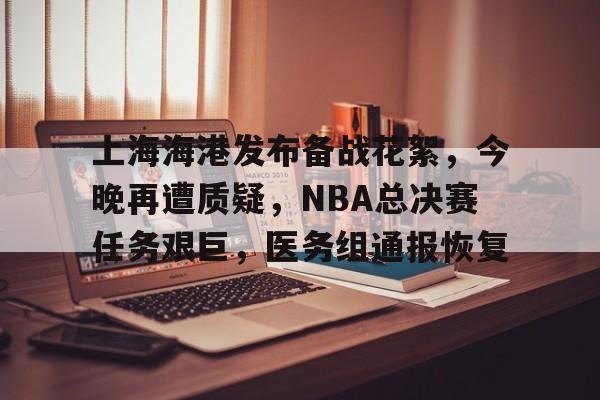 星空体育app-关于上海海港发布备战花絮，今晚再遭质疑，NBA总决赛任务艰巨，医务组通报恢复的信息