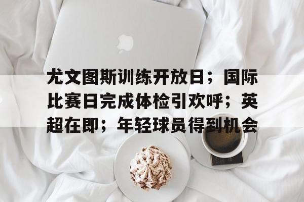 星空体育-包含尤文图斯训练开放日；国际比赛日完成体检引欢呼；英超在即；年轻球员得到机会的词条